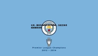 博天堂官网-北青，国足东亚杯首战日本在即，五后卫体系或成破局关键