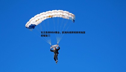 博天堂官网-瓦兰告别NBA舞台，欧洲内线悍将即将加盟希腊豪门