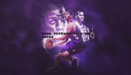 博天堂官网-西甲前瞻，毕尔巴鄂迎战巴列卡诺，周一赛事引爆激情夜