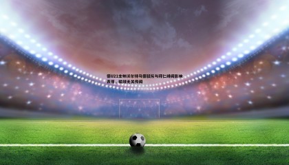 博天堂官网-德U21主帅沃尔特马德驳斥与拜仁绯闻影响表现，输球无关传闻