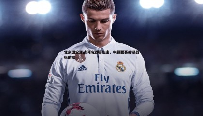 博天堂官网-北京国安迎战河南酒祖杜康，中超联赛关键战役前瞻