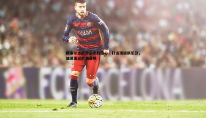 博天堂官网-欧塞尔主席周云杰的雄心，打造顶级俱乐部，加速重返欧洲赛场