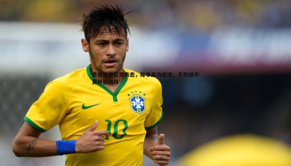 博天堂官网-恩德里克坚定表态，除非皇马驱逐，否则绝不离开伯纳乌