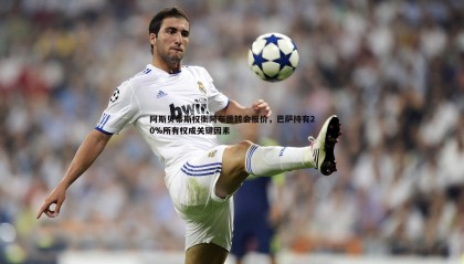 博天堂官网-阿斯贝蒂斯权衡阿布德转会报价，巴萨持有20%所有权成关键因素