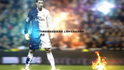 博天堂官网-川崎前锋挺进亚冠决战 上海申花双杀战绩埋悬念