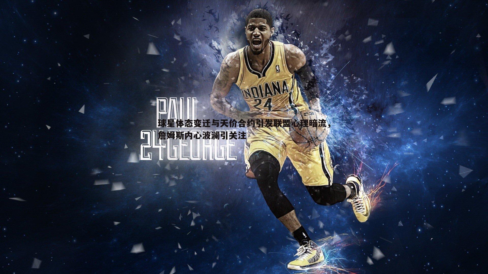 球星体态变迁与天价合约引发联盟心理暗流,詹姆斯内心波澜引关注