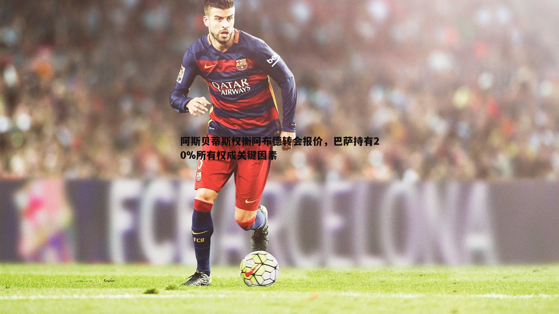 阿斯贝蒂斯权衡阿布德转会报价,巴萨持有20%所有权成关键因素