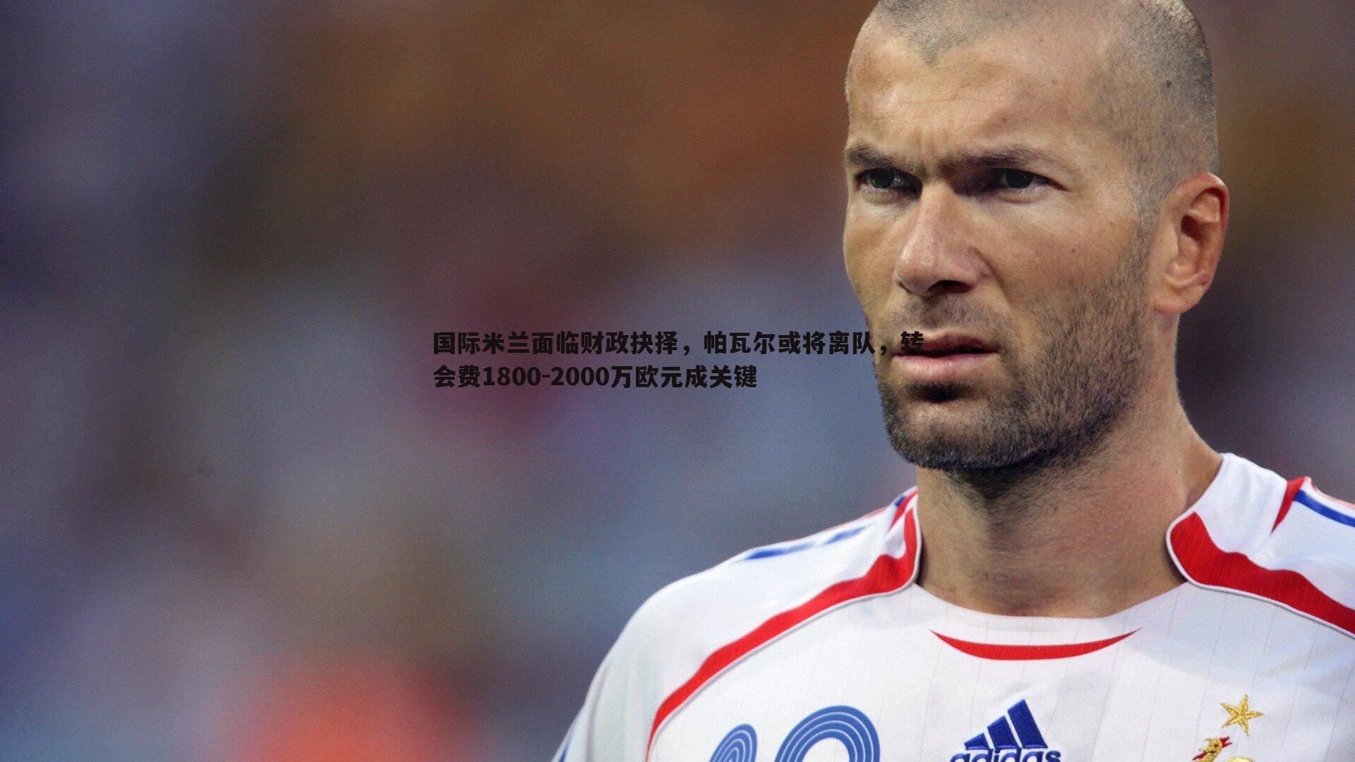 国际米兰面临财政抉择，帕瓦尔或将离队，转会费1800-2000万欧元成关键